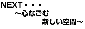 NEXT・・・〜心がなごむ新しい空間〜
